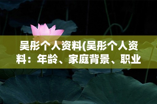 吴彤个人资料(吴彤个人资料：年龄、家庭背景、职业经历及成就介绍)